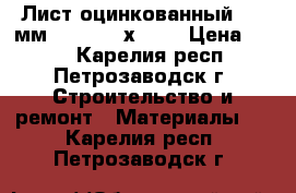 Лист оцинкованный 0,6 мм      2500х1250 › Цена ­ 500 - Карелия респ., Петрозаводск г. Строительство и ремонт » Материалы   . Карелия респ.,Петрозаводск г.